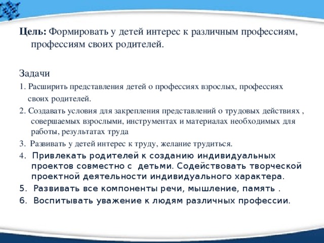 Цель: Формировать у детей интерес к различным профессиям, профессиям своих родителей. Задачи 1. Расширить представления детей о профессиях взрослых, профессиях  своих родителей. 2. Создавать условия для закрепления представлений о трудовых действиях , совершаемых взрослыми, инструментах и материалах необходимых для работы, результатах труда 3. Развивать у детей интерес к труду, желание трудиться. 4 . Привлекать родителей к созданию индивидуальных проектов совместно с детьми. Содействовать творческой проектной деятельности индивидуального характера. 5. Развивать все компоненты речи, мышление, память . 6. Воспитывать уважение к людям различных профессии. 