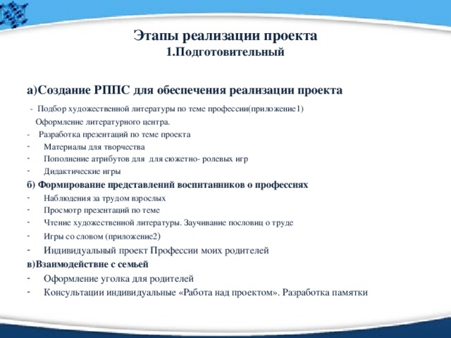 Этапы реализации проекта  1.Подготовительный а)Создание РППС для обеспечения реализации проекта  - Подбор художественной литературы по теме профессии(приложение1)  Оформление литературного центра. - Разработка презентаций по теме проекта Материалы для творчества Пополнение атрибутов для для сюжетно- ролевых игр Дидактические игры б) Формирование представлений воспитанников о профессиях Наблюдения за трудом взрослых Просмотр презентаций по теме Чтение художественной литературы. Заучивание пословиц о труде Игры со словом (приложение2 ) Индивидуальный проект Профессии моих родителей в)Взаимодействие с семьей Оформление уголка для родителей Консультации индивидуальные «Работа над проектом». Разработка памятки 