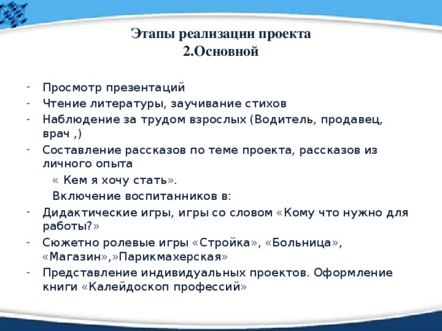 Этапы реализации проекта  2.Основной Просмотр презентаций Чтение литературы, заучивание стихов Наблюдение за трудом взрослых (Водитель, продавец, врач ,) Составление рассказов по теме проекта, рассказов из личного опыта  « Кем я хочу стать».  Включение воспитанников в: Дидактические игры, игры со словом «Кому что нужно для работы?» Сюжетно ролевые игры «Стройка», «Больница», «Магазин»,»Парикмахерская» Представление индивидуальных проектов. Оформление книги «Калейдоскоп профессий» 