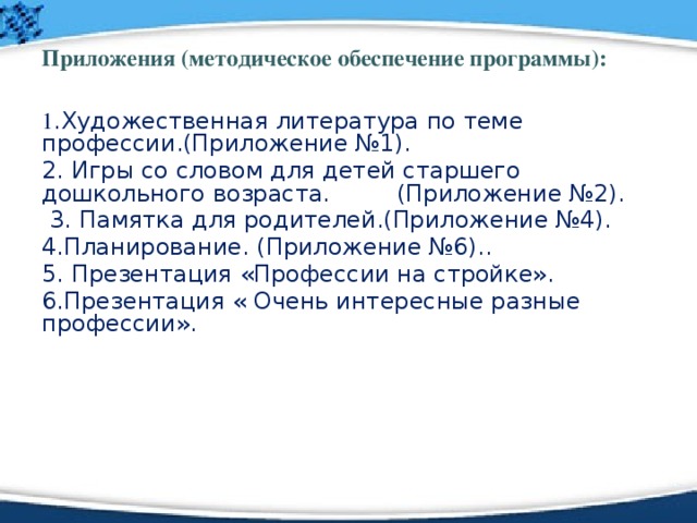 Приложения (методическое обеспечение программы): 1 . Художественная литература по теме профессии.(Приложение №1). 2. Игры со словом для детей старшего дошкольного возраста. (Приложение №2).  3.  Памятка для родителей.(Приложение №4). 4.Планирование. (Приложение №6). .  5. Презентация «Профессии на стройке». 6.Презентация « Очень интересные разные профессии». 