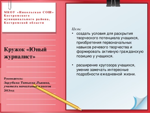 МКОУ «Никольская СОШ»  Костромского муниципального района, Костромской области Цель: создать условия для раскрытия творческого потенциала учащихся, приобретения первоначальных навыков речевого творчества и формировать активную гражданскую позицию у учащихся. расширение кругозора учащихся, умение замечать интересные подробности ежедневной жизни.  Кружок «Юный журналист»   Руководитель: Зарубина Татьяна Львовна, учитель начальных классов  2013год 