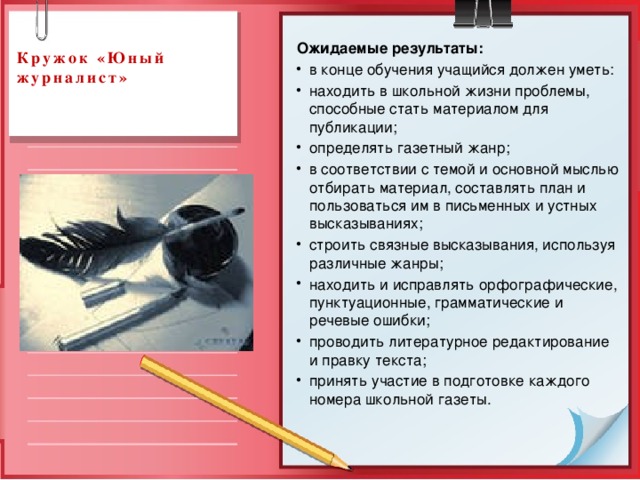  Кружок «Юный журналист»   Ожидаемые результаты: в конце обучения учащийся должен уметь: находить в школьной жизни проблемы, способные стать материалом для публикации; определять газетный жанр; в соответствии с темой и основной мыслью отбирать материал, составлять план и пользоваться им в письменных и устных высказываниях; строить связные высказывания, используя различные жанры; находить и исправлять орфографические, пунктуационные, грамматические и речевые ошибки; проводить литературное редактирование и правку текста; принять участие в подготовке каждого номера школьной газеты. 