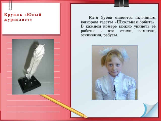  Кружок «Юный журналист»     Катя Зуева является активным юнкором газеты «Школьная орбита». В каждом номере можно увидеть её работы - это стихи, заметки, сочинения, ребусы. 