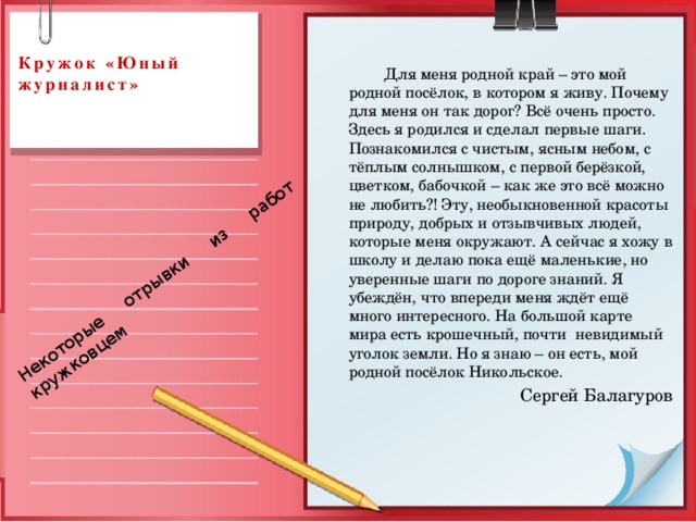 Некоторые отрывки из работ кружковцем  Кружок «Юный журналист»     Для меня родной край – это мой родной посёлок, в котором я живу. Почему для меня он так дорог? Всё очень просто. Здесь я родился и сделал первые шаги. Познакомился с чистым, ясным небом, с тёплым солнышком, с первой берёзкой, цветком, бабочкой – как же это всё можно не любить?! Эту, необыкновенной красоты природу, добрых и отзывчивых людей, которые меня окружают. А сейчас я хожу в школу и делаю пока ещё маленькие, но уверенные шаги по дороге знаний. Я убеждён, что впереди меня ждёт ещё много интересного. На большой карте мира есть крошечный, почти невидимый уголок земли. Но я знаю – он есть, мой родной посёлок Никольское. Сергей Балагуров 