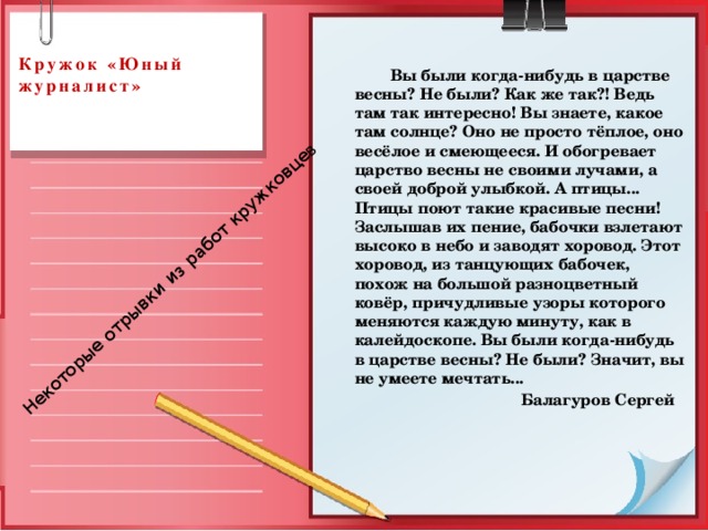 Некоторые отрывки из работ кружковце в  Кружок «Юный журналист»       Вы были когда-нибудь в царстве весны? Не были? Как же так?! Ведь там так интересно! Вы знаете, какое там солнце? Оно не просто тёплое, оно весёлое и смеющееся. И обогревает царство весны не своими лучами, а своей доброй улыбкой. А птицы... Птицы поют такие красивые песни! Заслышав их пение, бабочки взлетают высоко в небо и заводят хоровод. Этот хоровод, из танцующих бабочек, похож на большой разноцветный ковёр, причудливые узоры которого меняются каждую минуту, как в калейдоскопе. Вы были когда-нибудь в царстве весны? Не были? Значит, вы не умеете мечтать...  Балагуров Сергей 