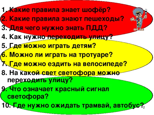 1. Какие правила знает шофёр? 2. Какие правила знают пешеходы? 3. Для чего нужно знать ПДД? 4. Как нужно переходить улицу? 5. Где можно играть детям? 6. Можно ли играть на тротуаре? 7. Где можно ездить на велосипеде? 8. На какой свет светофора можно переходить улицу? 9. Что означает красный сигнал светофора? 10. Где нужно ожидать трамвай, автобус?  
