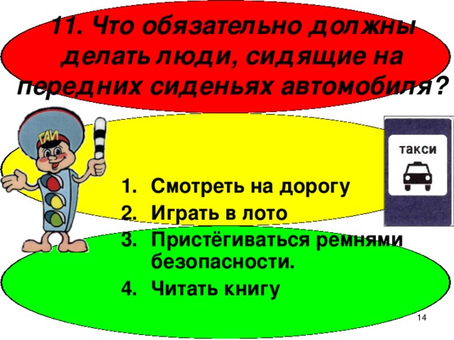 11. Что обязательно должны делать люди, сидящие на передних сиденьях автомобиля? Смотреть на дорогу Играть в лото Пристёгиваться ремнями безопасности. Читать книгу  