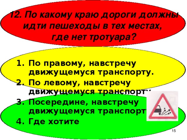 12. По какому краю дороги должны идти пешеходы в тех местах,  где нет тротуара? По правому, навстречу движущемуся транспорту. По левому, навстречу движущемуся транспорту. Посередине, навстречу движущемуся транспорту. Где хотите  