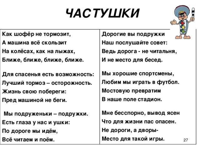 ЧАСТУШКИ Как шофёр не тормозит, А машина всё скользит На колёсах, как на лыжах, Ближе, ближе, ближе, ближе.  Для спасенья есть возможность: Лучший тормоз – осторожность. Жизнь свою побереги: Пред машиной не беги.   Мы подруженьки – подружки. Есть глаза у нас и ушки: По дороге мы идём, Всё читаем и поём. Дорогие вы подружки Наш послушайте совет: Ведь дорога - не читальня, И не место для бесед.  Мы хорошие спортсмены, Любим мы играть в футбол. Мостовую превратим В наше поле стадион.  Мне бесспорно, вывод ясен Что для жизни пас опасен. Не дороги, а дворы- Место для такой игры.    