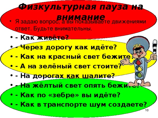 Физкультурная пауза на внимание Я задаю вопрос, а вы показываете движениями ответ. Будьте внимательны. - Как живёте? - Через дорогу как идёте? - Как на красный свет бежите? - А на зелёный свет стоите? - На дорогах как шалите? - На жёлтый свет опять бежите? - Как по «зебре» вы идёте? - Как в транспорте шум создаете?   