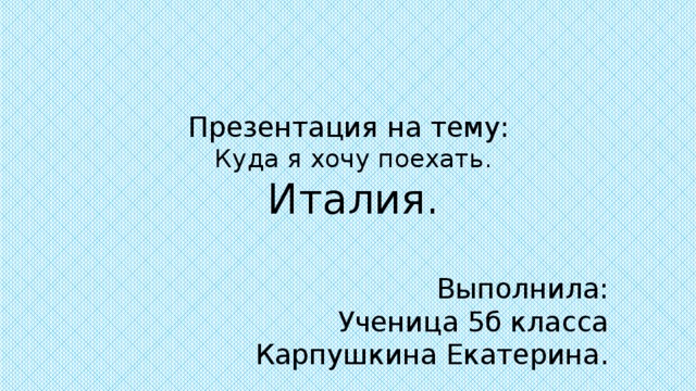 Презентация на тему: Куда я хочу поехать. Италия. Выполнила: Ученица 5б класса Карпушкина Екатерина. 