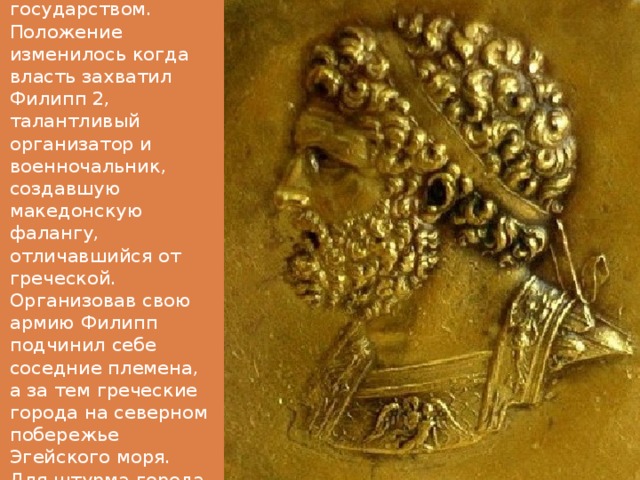 Долгое время Македония была слабым и отсталым государством. Положение изменилось когда власть захватил Филипп 2, талантливый организатор и военночальник, создавшую македонскую фалангу, отличавшийся от греческой. Организовав свою армию Филипп подчинил себе соседние племена, а за тем греческие города на северном побережье Эгейского моря. Для штурма города македонцы применяли осадные башни. 