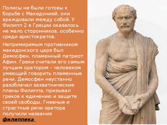 Полисы не были готовы к борьбе с Македонией, они враждовали между собой. У Филипп 2 в Греции оказалось не мало сторонников, особенно среди аристократов. Непримиримым противником македонского царя был Демосфен, пламенный патриот Афин. Греки считали его самым лучшим оратором – человеком умеющий говорить пламенные речи. Демосфен неустанно разоблачал захватнические планы Филиппа, призывал греков к единению и защите своей свободы. Гневные и страстные речи оратора получили названия филиппика 