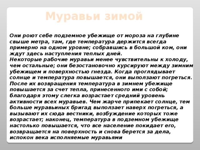 Муравьи зимой Они роют себе подземное убежище от мороза на глубине свыше метра, там, где температура держится всегда примерно на одном уровне; собравшись в большой ком, они ждут здесь наступления теплых дней.  Некоторые рабочие муравьи менее чувствительны к холоду, чем остальные; они безостановочно курсируют между зимним убежищем и поверхностью гнезда. Когда проглядывает солнце и температура повышается, они выползают погреться. После их возвращения температура в зимнем убежище повышается за счет тепла, принесенного ими с собой; благодаря этому слегка возрастает средний уровень активности всех муравьев. Чем жарче припекает солнце, тем больше муравьиных бригад выползает наверх погреться, а вызывают их сюда вестники, возбуждение которых тоже возрастает; наконец, температура в подземном убежище настолько повышается, что все население покидает его, возвращается на поверхность и снова берется за дела, испокон века исполняемые муравьями 
