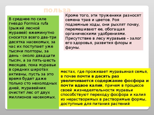 польза Кроме того, эти труженики разносят семена трав и цветов. Роя подземные ходы, они рыхлят почву, перемешивают ее, обогащая органическими удобрениями. Присутствие в лесу муравьев – залог его здоровья, развития флоры и фауны. В среднее по силе гнездо Formica rufa (рыжий лесной муравей) ежеминутно сносится всего два-три десятка насекомых, за час их поступает уже тысячи полторы, за день - около двадцати тысяч, а за пять-шесть месяцев, пока муравьи в средних широтах активны, пусть за это время будет даже только сто нехолодных дней, муравейник очистит лес от двух миллионов насекомых.    местах, где проживает муравьиная семья, в почве почти в десять раз увеличивается содержание фосфора и почти вдвое калия , причем в процессе своей жизнедеятельности муравьи способствуют переходу фосфора и калия из нерастворимых в растворимые формы, доступные для питания растений 