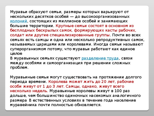 Муравьи образуют семьи, размеры которых варьируют от нескольких десятков особей — до высокоорганизованных колоний , состоящих из миллионов особей и занимающих большие территории. Крупные семьи состоят в основном из бесплодных бескрылых самок, формирующих касты рабочих, солдат или другие специализированные группы . Почти во всех семьях есть самцы и одна или несколько репродуктивных самок, называемых царицами или королевами. Иногда семьи называют суперорганизмом потому, что муравьи работают как единое целое В муравьиных семьях существуют разделение труда , связи между особями и самоорганизация при решении сложных проблем. Муравьиные семьи могут существовать на протяжении долгого периода времени. Королева может жить до 20 лет, рабочие особи живут от 1 до 3 лет. Самцы, однако, живут всего несколько недель. Муравьиные королевы живут в 100 раз дольше, чем большинство одиночных насекомых аналогичного размера . В естественных условиях в течение года население муравейника почти полностью обновляется. 