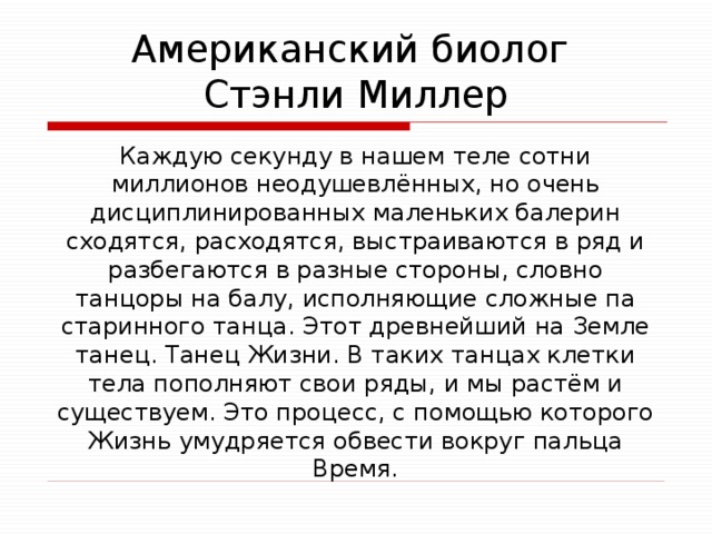 Американский биолог  Стэнли Миллер Каждую секунду в нашем теле сотни миллионов неодушевлённых, но очень дисциплинированных маленьких балерин сходятся, расходятся, выстраиваются в ряд и разбегаются в разные стороны, словно танцоры на балу, исполняющие сложные па старинного танца. Этот древнейший на Земле танец. Танец Жизни. В таких танцах клетки тела пополняют свои ряды, и мы растём и существуем. Это процесс, с помощью которого Жизнь умудряется обвести вокруг пальца Время. 