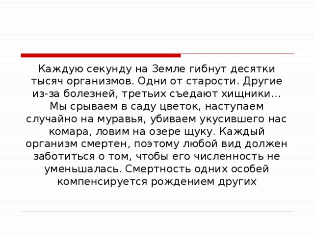 Каждую секунду на Земле гибнут десятки тысяч организмов. Одни от старости. Другие из-за болезней, третьих съедают хищники… Мы срываем в саду цветок, наступаем случайно на муравья, убиваем укусившего нас комара, ловим на озере щуку. Каждый организм смертен, поэтому любой вид должен заботиться о том, чтобы его численность не уменьшалась. Смертность одних особей компенсируется рождением других 