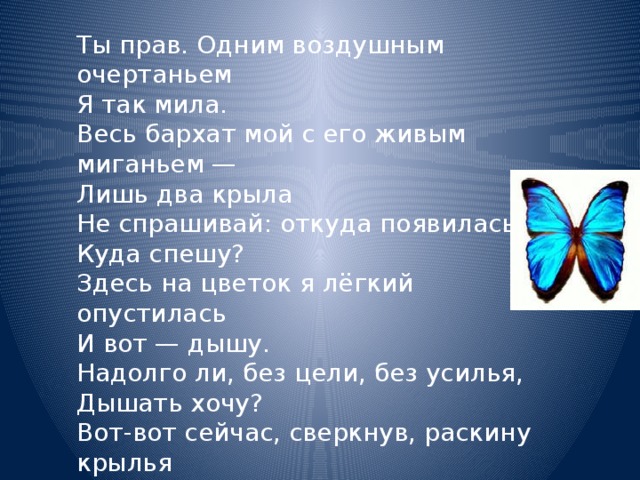 Ты прав. Одним воздушным очертаньем  Я так мила.  Весь бархат мой с его живым миганьем —  Лишь два крыла  Не спрашивай: откуда появилась?  Куда спешу?  Здесь на цветок я лёгкий опустилась  И вот — дышу.  Надолго ли, без цели, без усилья,  Дышать хочу?  Вот-вот сейчас, сверкнув, раскину крылья  И улечу. — Афанасий Фет 