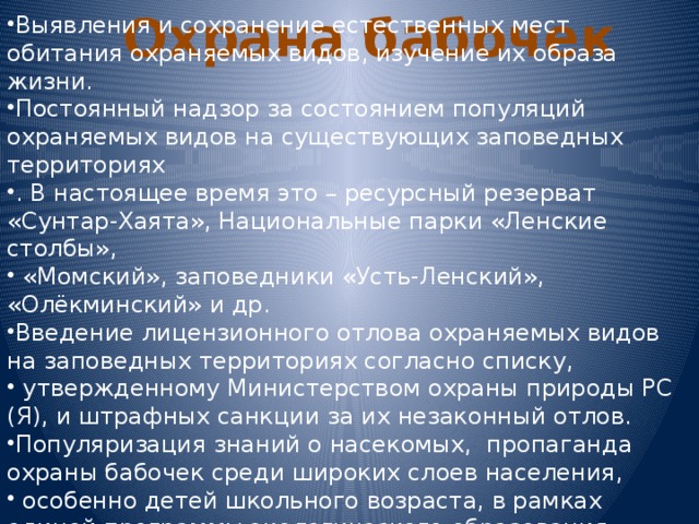 Охрана бабочек Выявления и сохранение естественных мест обитания охраняемых видов, изучение их образа жизни. Постоянный надзор за состоянием популяций охраняемых видов на существующих заповедных территориях . В настоящее время это – ресурсный резерват «Сунтар-Хаята», Национальные парки «Ленские столбы»,  «Момский», заповедники «Усть-Ленский», «Олёкминский» и др. Введение лицензионного отлова охраняемых видов на заповедных территориях согласно списку,  утвержденному Министерством охраны природы РС (Я), и штрафных санкции за их незаконный отлов. Популяризация знаний о насекомых, пропаганда охраны бабочек среди широких слоев населения,  особенно детей школьного возраста, в рамках единой программы экологического образования. 