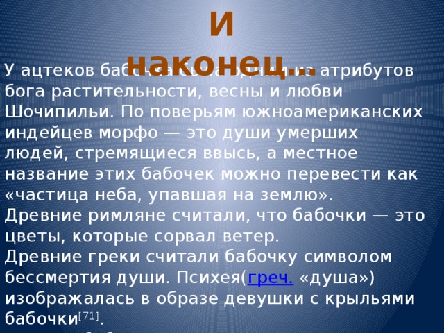 И наконец… У ацтеков бабочка была одним из атрибутов бога растительности, весны и любви Шочипильи. По поверьям южноамериканских индейцев морфо — это души умерших людей, стремящиеся ввысь, а местное название этих бабочек можно перевести как «частица неба, упавшая на землю». Древние римляне считали, что бабочки — это цветы, которые сорвал ветер. Древние греки считали бабочку символом бессмертия души. Психея( греч. «душа») изображалась в образе девушки с крыльями бабочки [71] . В Китае бабочка является воплощением бессмертия, изобилия, влюблённости, лета. ] . 