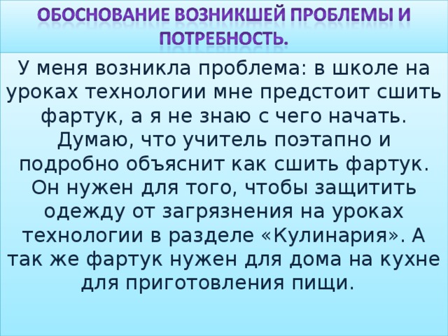 У меня возникла проблема: в школе на уроках технологии мне предстоит сшить фартук, а я не знаю с чего начать. Думаю, что учитель поэтапно и подробно объяснит как сшить фартук. Он нужен для того, чтобы защитить одежду от загрязнения на уроках технологии в разделе «Кулинария». А так же фартук нужен для дома на кухне для приготовления пищи. 