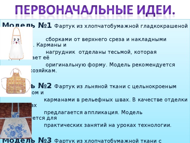 Модель №1 Фартук из хлопчатобумажной гладкокрашеной ткани со  сборками от верхнего среза и накладными карманами. Карманы и  нагрудник отделаны тесьмой, которая подчёркивает её  оригинальную форму. Модель рекомендуется молодым хозяйкам.  Модель №2 Фартук из льняной ткани с цельнокроеным нагрудником и  карманами в рельефных швах. В качестве отделки на карманах  предлагается аппликация. Модель рекомендуется для  практических занятий на уроках технологии. Модель №3 Фартук из хлопчатобумажной ткани с печатным рисунком, с  двумя складками от верхнего среза. Нагрудник трапециевидной  формы гармонично сочетается с нижней частью фартука. Модель  рекомендована для работ по дому.  