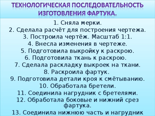 1. Сняла мерки. 2. Сделала расчёт для построения чертежа. 3. Построила чертёж. Масштаб 1:1. 4. Внесла изменения в чертеже. 5. Подготовила выкройку к раскрою. 6. Подготовила ткань к раскрою. 7. Сделала раскладку выкроек на ткани. 8. Раскроила фартук. 9. Подготовила детали кроя к смётыванию. 10. Обработала бретели. 11. Соединила нагрудник с бретелями. 12. Обработала боковые и нижний срез фартука. 13. Соединила нижнюю часть и нагрудник поясом. 14. Закончила влажно-тепловую обработку изделия. 