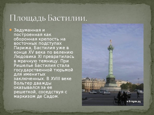 Задуманная и построенная как оборонная крепость на восточных подступах Парижа, Бастилия уже в конце XV века по велению Людовика XI превратилась в мрачную темницу. При Ришелье Бастилия стала государственной тюрьмой для именитых заключенных. В XVIII веке Вольтер дважды оказывался за ее решеткой, соседствуя с маркизом де Садом. 