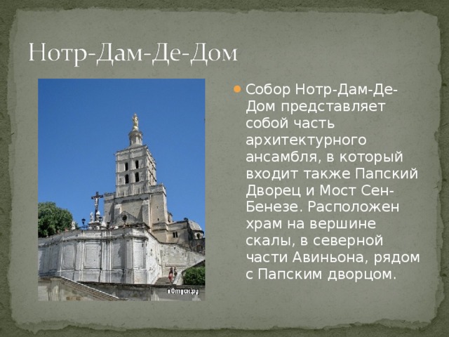 Собор Нотр-Дам-Де-Дом представляет собой часть архитектурного ансамбля, в который входит также Папский Дворец и Мост Сен-Бенезе. Расположен храм на вершине скалы, в северной части Авиньона, рядом с Папским дворцом. 