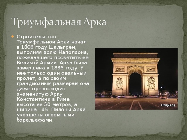 Строительство Триумфальной Арки начал в 1806 году Шальгрен, выполняя волю Наполеона, пожелавшего посвятить ее Великой Армии. Арка была завершена к 1836 году. У нее только один овальный пролет, а по своим грандиозным размерам она даже превосходит знаменитую Арку Константина в Риме: высота ее 50 метров, а ширина - 45. Пилоны Арки украшены огромными барельефами 