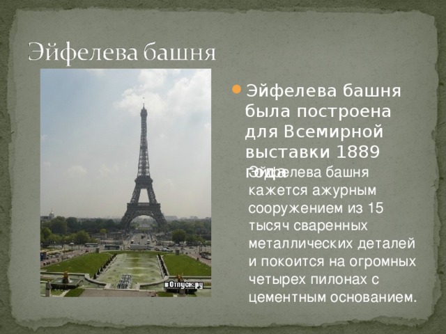 Эйфелева башня была построена для Всемирной выставки 1889 года Эйфелева башня кажется ажурным сооружением из 15 тысяч сваренных металлических деталей и покоится на огромных четырех пилонах с цементным основанием. 