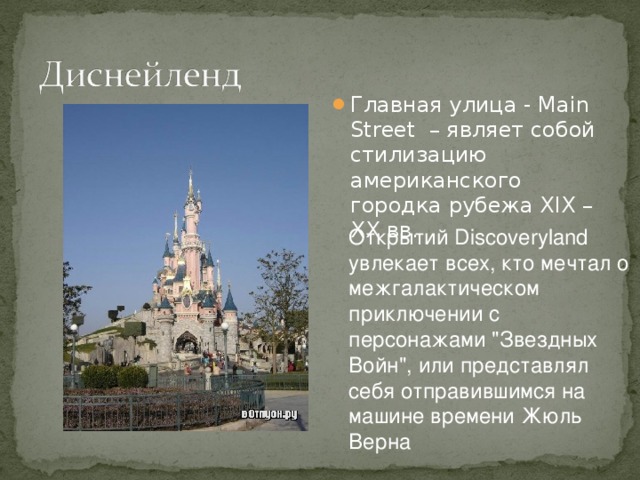 Главная улица - Main Street – являет собой стилизацию американского городка рубежа XIX – XX вв. Открытий Discoveryland увлекает всех, кто мечтал о межгалактическом приключении с персонажами 
