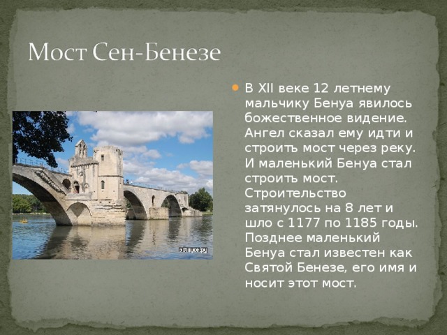 В XII веке 12 летнему мальчику Бенуа явилось божественное видение. Ангел сказал ему идти и строить мост через реку. И маленький Бенуа стал строить мост. Строительство затянулось на 8 лет и шло с 1177 по 1185 годы. Позднее маленький Бенуа стал известен как Святой Бенезе, его имя и носит этот мост. 