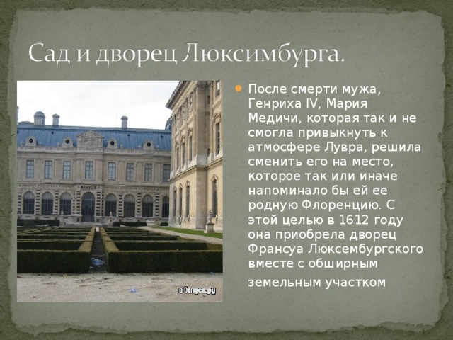 После смерти мужа, Генриха IV, Мария Медичи, которая так и не смогла привыкнуть к атмосфере Лувра, решила сменить его на место, которое так или иначе напоминало бы ей ее родную Флоренцию. С этой целью в 1612 году она приобрела дворец Франсуа Люксембургского вместе с обширным земельным участком  