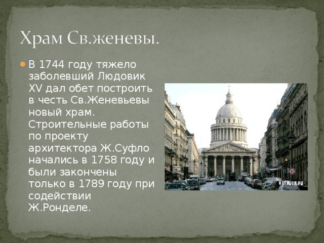 В 1744 году тяжело заболевший Людовик XV дал обет построить в честь Св.Женевьевы новый храм. Строительные работы по проекту архитектора Ж.Суфло начались в 1758 году и были закончены только в 1789 году при содействии Ж.Ронделе. 