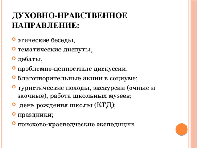 Духовно-нравственное направление : этические беседы, тематические диспуты, дебаты, проблемно-ценностные дискуссии; благотворительные акции в социуме; туристические походы, экскурсии (очные и заочные), работа школьных музеев;  день рождения школы (КТД); праздники; поисково-краеведческие экспедиции.  