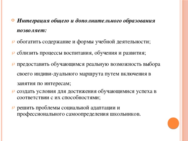 Интеграция общего и дополнительного образования позволяет: обогатить содержание и формы учебной деятельности; сблизить процессы воспитания, обучения и развития; предоставить обучающимся реальную возможность выбора своего индиви-дуального маршрута путем включения в занятия по интересам; создать условия для достижения обучающимися успеха в соответствии с их способностями; решить проблемы социальной адаптации и профессионального самоопределения школьников.  