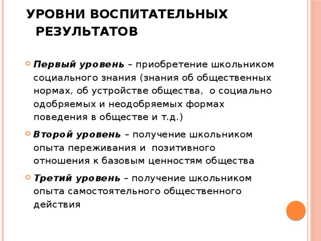 УРОВНИ ВОСПИТАТЕЛЬНЫХ РЕЗУЛЬТАТОВ   Первый уровень – приобретение школьником социального знания (знания об общественных нормах, об устройстве общества, о социально одобряемых и неодобряемых формах поведения в обществе и т.д.) Второй уровень – получение школьником опыта переживания и позитивного отношения к базовым ценностям общества Третий уровень – получение школьником опыта самостоятельного общественного действия 