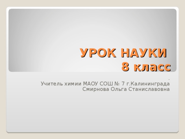 УРОК НАУКИ  8 класс . Учитель химии МАОУ СОШ № 7 г.Калининграда Смирнова Ольга Станиславовна 