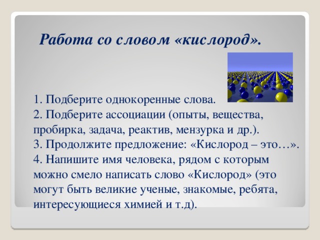 Работа со словом «кислород».  1. Подберите однокоренные слова.  2. Подберите ассоциации (опыты, вещества, пробирка, задача, реактив, мензурка и др.).  3. Продолжите предложение: «Кислород – это…».  4. Напишите имя человека, рядом с которым можно смело написать слово «Кислород» (это могут быть великие ученые, знакомые, ребята, интересующиеся химией и т.д). 