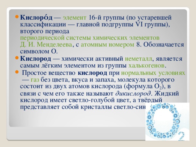 Кислоро́д  —  элемент  16-й группы (по устаревшей классификации — главной подгруппы VI группы), второго периода  периодической системы химических элементов   Д. И. Менделеева , с  атомным номером  8. Обозначается символом О. Кислород  — химически активный  неметалл , является самым лёгким элементом из группы  халькогенов .    Простое вещество   кислород  при  нормальных условиях  —  газ  без цвета, вкуса и запаха, молекула которого состоит из двух атомов кислорода (формула O 2 ), в связи с чем его также называют  дикислород . Жидкий кислород имеет светло-голубой цвет, а твёрдый представляет собой кристаллы светло-синего цвета. 