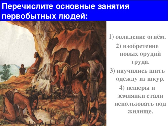 Перечислите основные занятия первобытных людей: 1) овладение огнём. 2) изобретение новых орудий труда. 3) научились шить одежду из шкур. 4) пещеры и землянки стали использовать под жилище. 