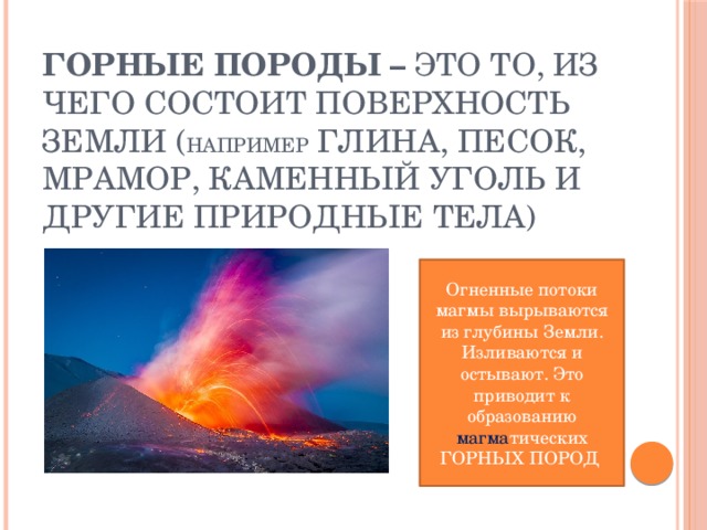 Горные породы – это то, из чего состоит поверхность Земли ( например глина, песок, мрамор, каменный уголь и другие природные тела) Огненные потоки магмы вырываются из глубины Земли. Изливаются и остывают. Это приводит к образованию магма тических ГОРНЫХ ПОРОД 