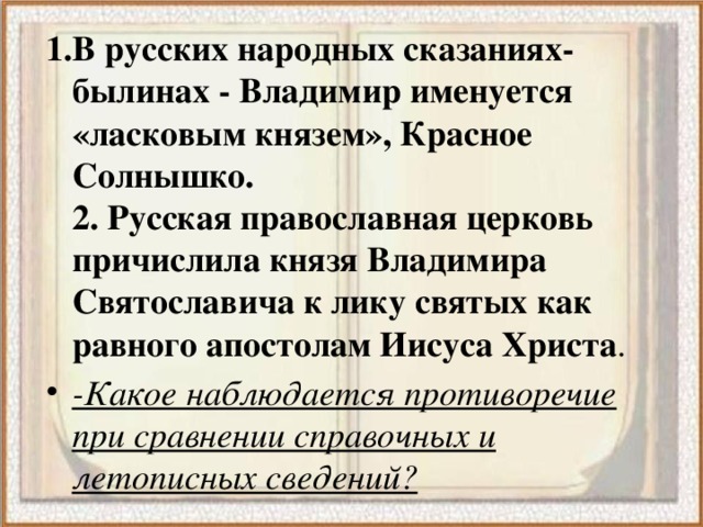 1.В русских народных сказаниях- былинах - Владимир именуется «ласковым князем», Красное Солнышко.   2. Русская православная церковь причислила князя Владимира Святославича к лику святых как равного апостолам Иисуса Христа . -Какое наблюдается противоречие при сравнении справочных и летописных сведений? 
