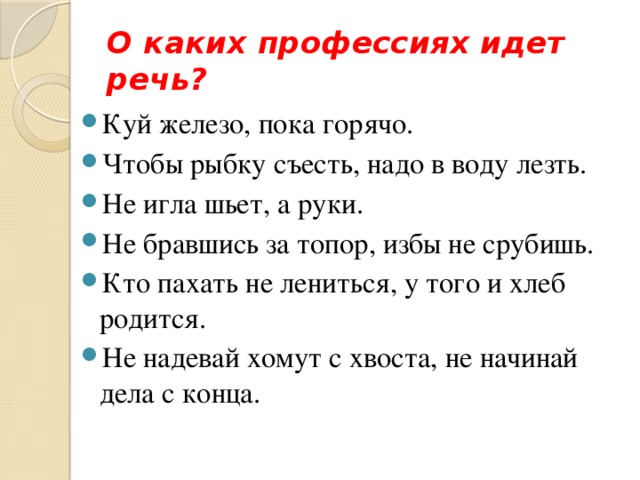О каких профессиях идет речь? Куй железо, пока горячо.  Чтобы рыбку съесть, надо в воду лезть.  Не игла шьет, а руки.   Не бравшись за топор, избы не срубишь.  Кто пахать не лениться, у того и хлеб родится.   Не надевай хомут с хвоста, не начинай дела с конца.   