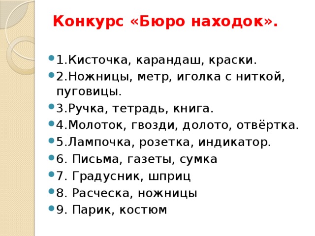 Конкурс «Бюро находок».   1.Кисточка, карандаш, краски.  2.Ножницы, метр, иголка с ниткой, пуговицы.  3.Ручка, тетрадь, книга.  4.Молоток, гвозди, долото, отвёртка.  5.Лампочка, розетка, индикатор.   6. Письма, газеты, сумка 7. Градусник, шприц 8. Расческа, ножницы 9. Парик, костюм 