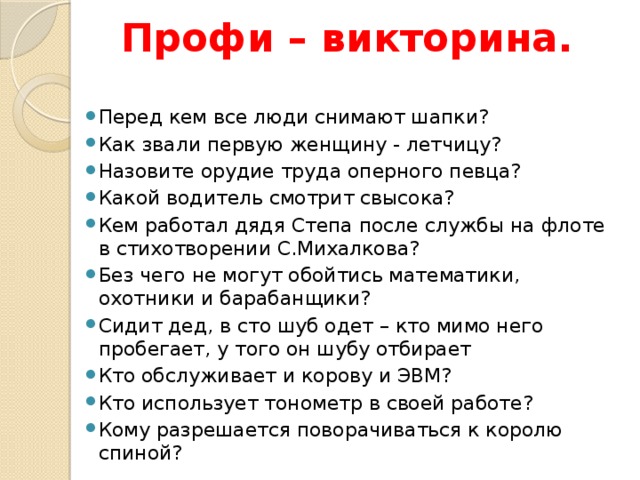  Профи – викторина.   Перед кем все люди снимают шапки?  Как звали первую женщину - летчицу? Назовите орудие труда оперного певца? Какой водитель смотрит свысока? Кем работал дядя Степа после службы на флоте в стихотворении С.Михалкова? Без чего не могут обойтись математики, охотники и барабанщики? Сидит дед, в сто шуб одет – кто мимо него пробегает, у того он шубу отбирает Кто обслуживает и корову и ЭВМ? Кто использует тонометр в своей работе? Кому разрешается поворачиваться к королю спиной? 