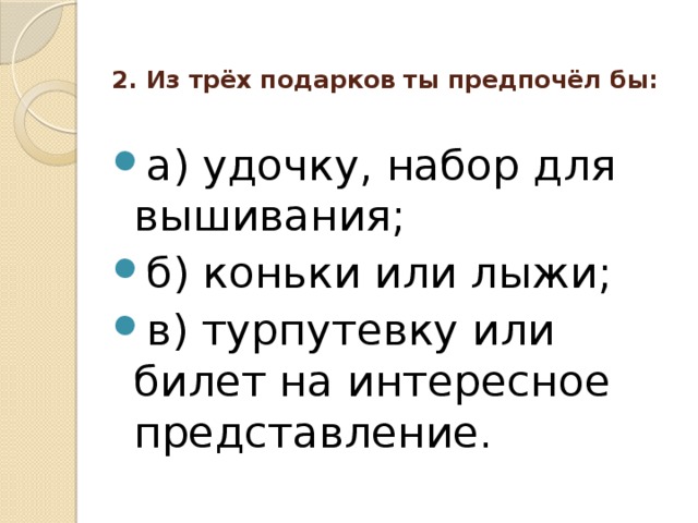 2. Из трёх подарков ты предпочёл бы:   а) удочку, набор для вышивания; б) коньки или лыжи; в) турпутевку или билет на интересное представление. 