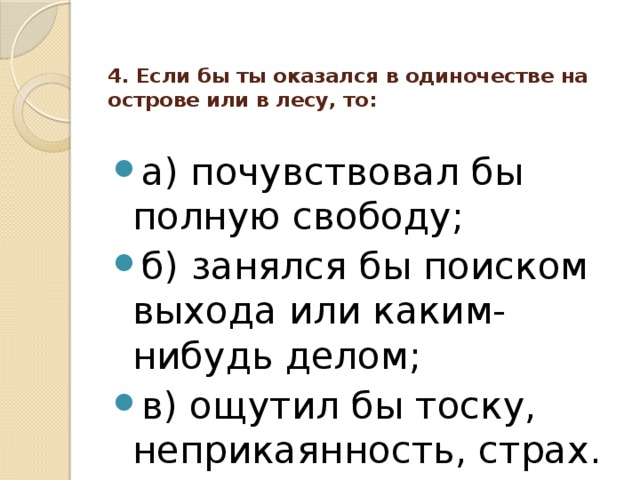 4. Если бы ты оказался в одиночестве на острове или в лесу, то:   а) почувствовал бы полную свободу; б) занялся бы поиском выхода или каким-нибудь делом; в) ощутил бы тоску, неприкаянность, страх. 